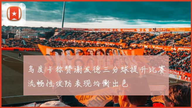 乌度卡称赞谢泼德三分球提升比赛流畅性攻防表现均衡出色