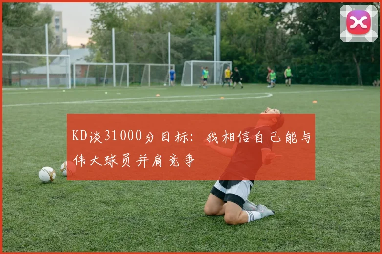 KD谈31000分目标：我相信自己能与伟大球员并肩竞争