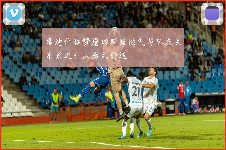 雷迪什称赞詹姆斯接地气与队友关系亲近让人感到舒适