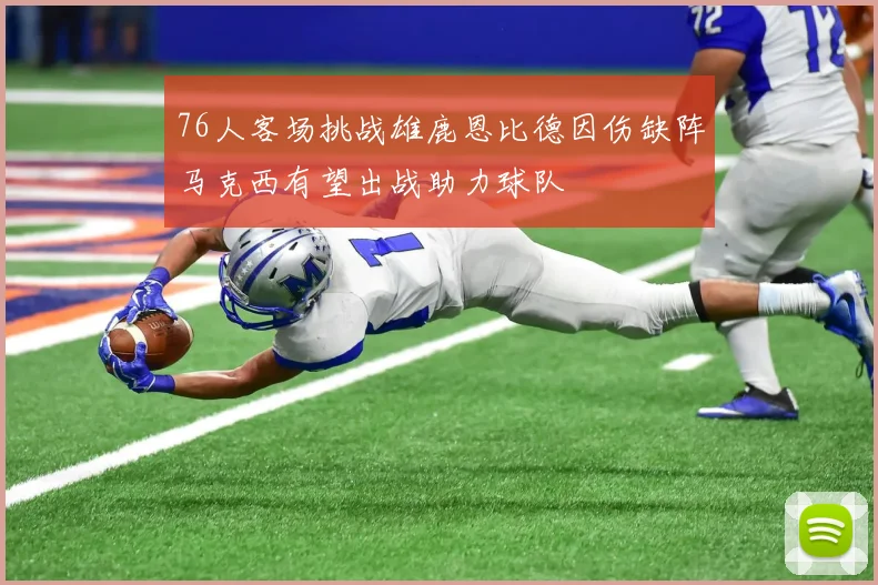 76人客场挑战雄鹿恩比德因伤缺阵马克西有望出战助力球队