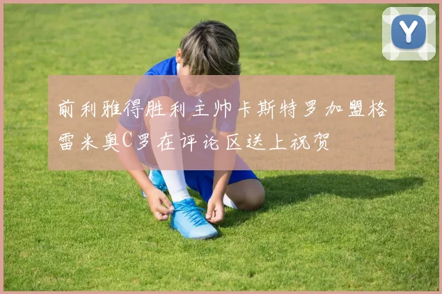 前利雅得胜利主帅卡斯特罗加盟格雷米奥C罗在评论区送上祝贺