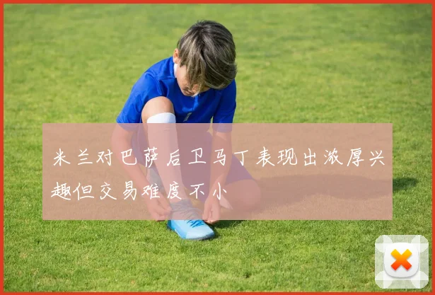 米兰对巴萨后卫马丁表现出浓厚兴趣但交易难度不小