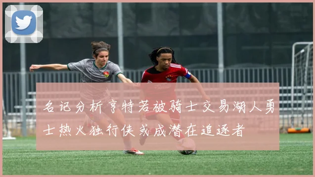 名记分析亨特若被骑士交易湖人勇士热火独行侠或成潜在追逐者