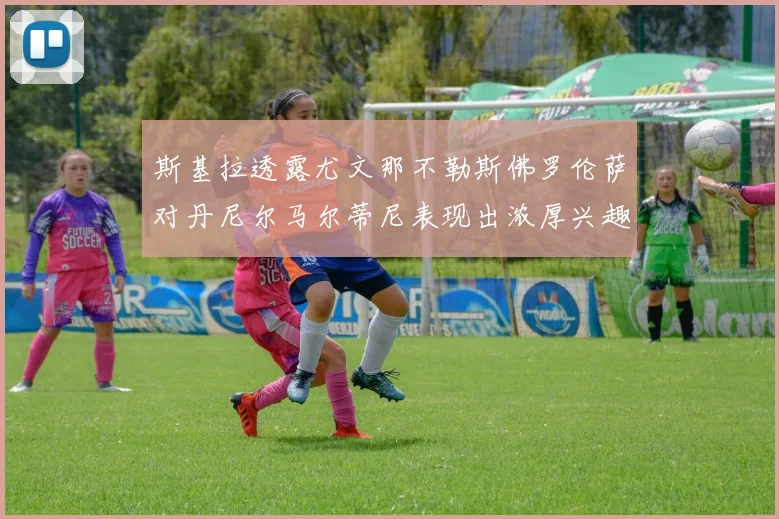 斯基拉透露尤文那不勒斯佛罗伦萨对丹尼尔马尔蒂尼表现出浓厚兴趣