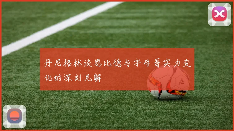 丹尼格林谈恩比德与字母哥实力变化的深刻见解