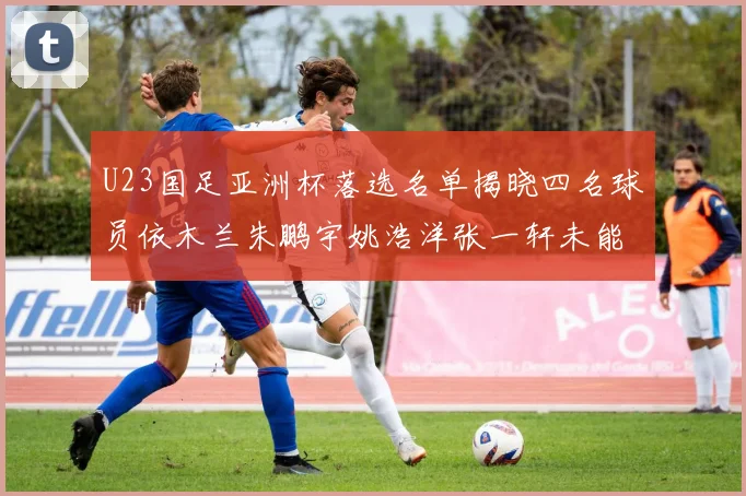 U23国足亚洲杯落选名单揭晓四名球员依木兰朱鹏宇姚浩洋张一轩未能入选