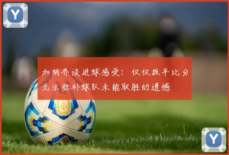 加纳乔谈进球感受：仅仅扳平比分无法弥补球队未能取胜的遗憾