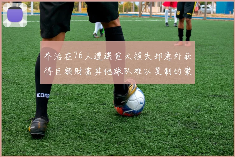 乔治在76人遭遇重大损失却意外获得巨额财富其他球队难以复制的案例