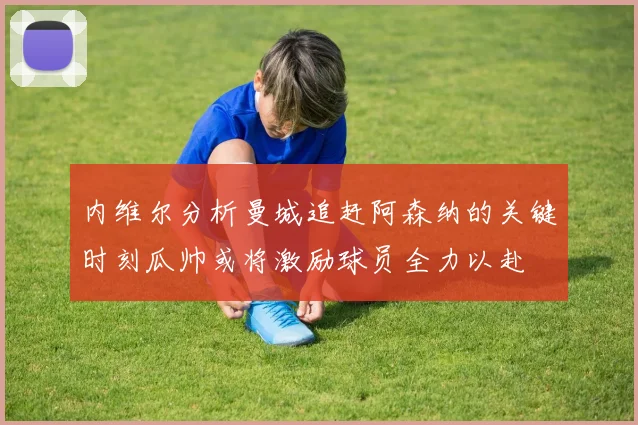 内维尔分析曼城追赶阿森纳的关键时刻瓜帅或将激励球员全力以赴