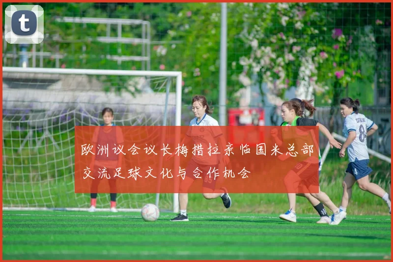 欧洲议会议长梅措拉亲临国米总部交流足球文化与合作机会