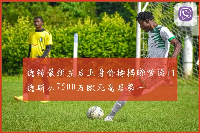 德转最新左后卫身价榜揭晓努诺门德斯以7500万欧元高居第一