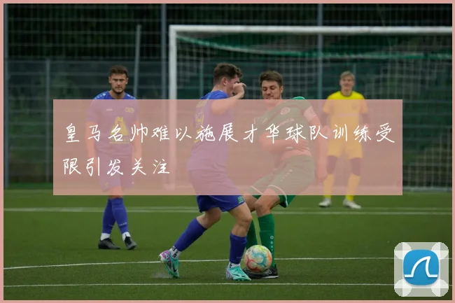 皇马名帅难以施展才华球队训练受限引发关注