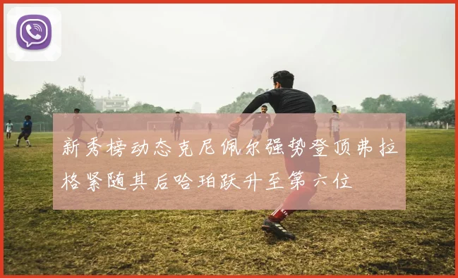 新秀榜动态克尼佩尔强势登顶弗拉格紧随其后哈珀跃升至第六位