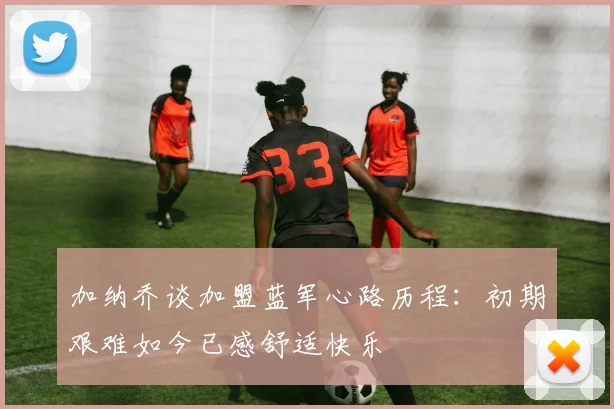 加纳乔谈加盟蓝军心路历程：初期艰难如今已感舒适快乐