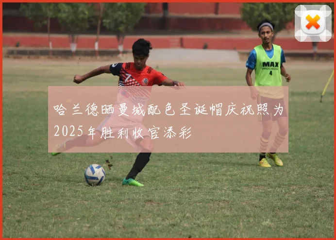 哈兰德晒曼城配色圣诞帽庆祝照为2025年胜利收官添彩