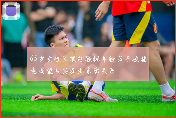 65岁女性因跟踪骚扰年轻男子被捕竟渴望与其发生亲密关系