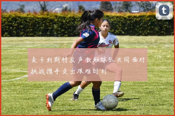 麦卡利斯特发声激励球队共同面对挑战携手走出艰难时刻