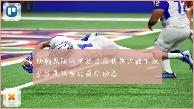 杨瀚森随队训练后或将再次被下放至发展联盟的最新动态