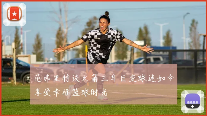 范弗里特谈火箭三年巨变球迷如今享受幸福篮球时光