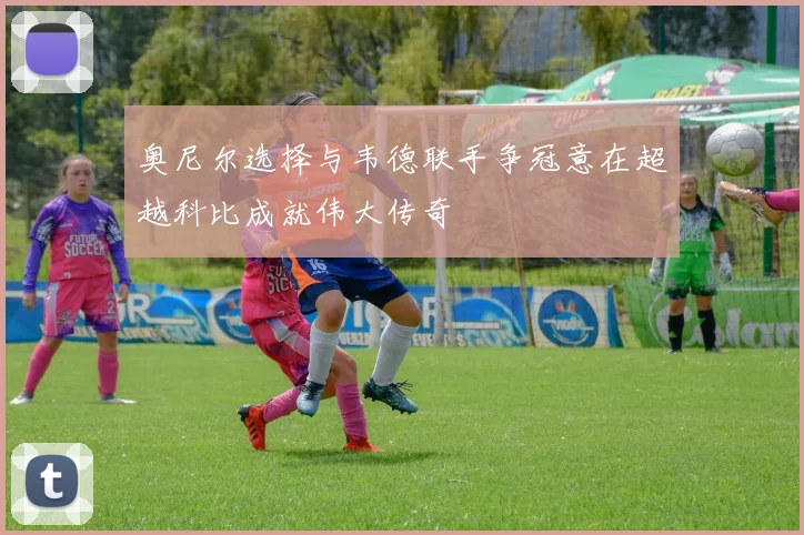 奥尼尔选择与韦德联手争冠意在超越科比成就伟大传奇