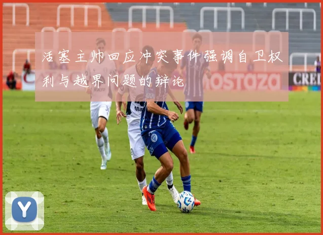 活塞主帅回应冲突事件强调自卫权利与越界问题的辩论