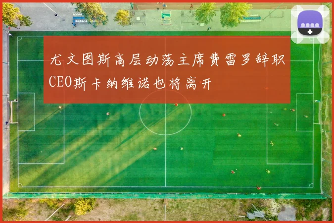 尤文图斯高层动荡主席费雷罗辞职CEO斯卡纳维诺也将离开