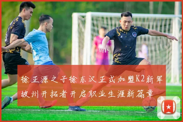 徐正源之子徐东汉正式加盟K2新军坡州开拓者开启职业生涯新篇章