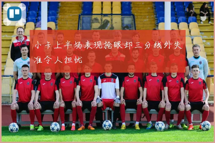 小卡上半场表现抢眼却三分线外失准令人担忧