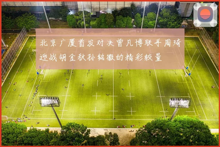北京广厦首发对决曾凡博联手周琦迎战胡金秋孙铭徽的精彩较量