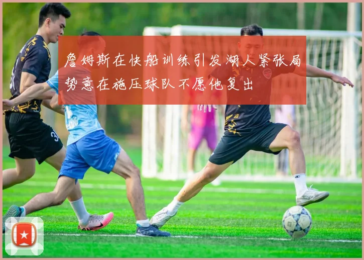 詹姆斯在快船训练引发湖人紧张局势意在施压球队不愿他复出