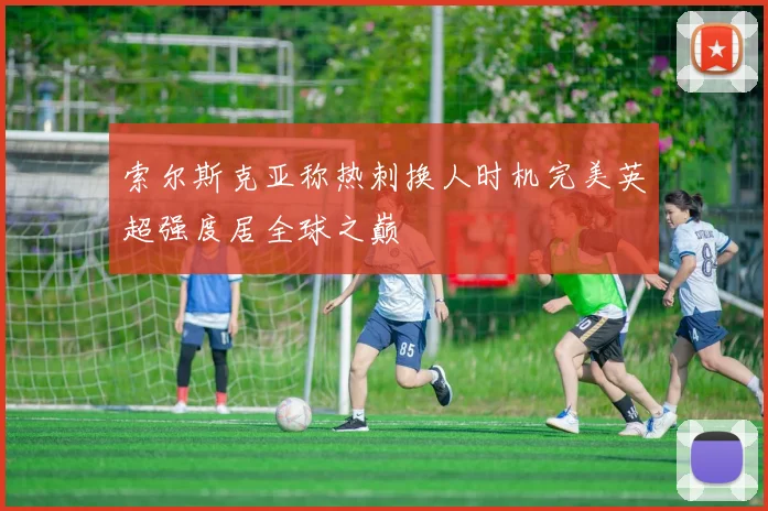 索尔斯克亚称热刺换人时机完美英超强度居全球之巅