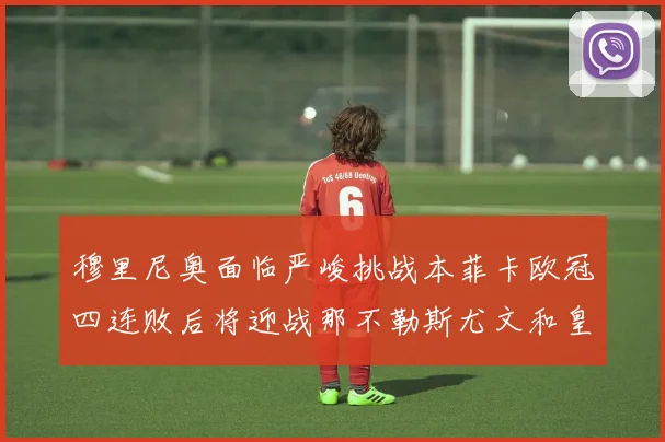 穆里尼奥面临严峻挑战本菲卡欧冠四连败后将迎战那不勒斯尤文和皇马