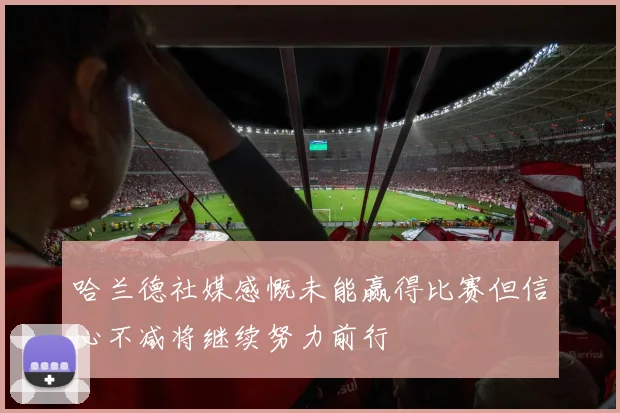哈兰德社媒感慨未能赢得比赛但信心不减将继续努力前行