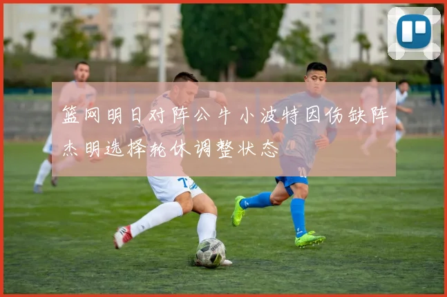 篮网明日对阵公牛小波特因伤缺阵杰明选择轮休调整状态